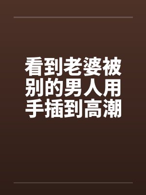 看到老婆被别的男人用手插到高潮封面