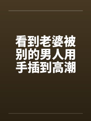 看到老婆被别的男人用手插到高潮by佚名封面