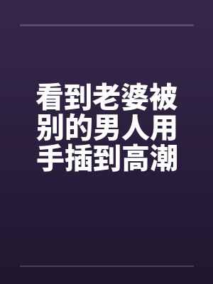 看到老婆被别的男人用手插到高潮笔趣阁无弹窗封面