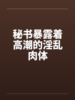 秘书暴露着高潮的淫乱肉体封面