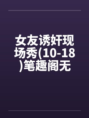 女友诱奸现场秀(10-18)笔趣阁无弹窗封面