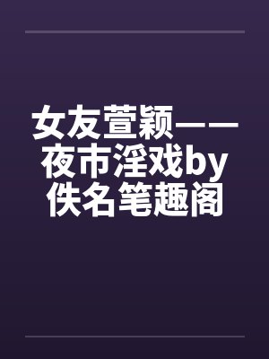 女友萱颖——夜市淫戏by佚名笔趣阁无弹窗封面