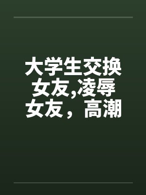 大学生交换女友,凌辱女友，高潮迭起完by佚名封面