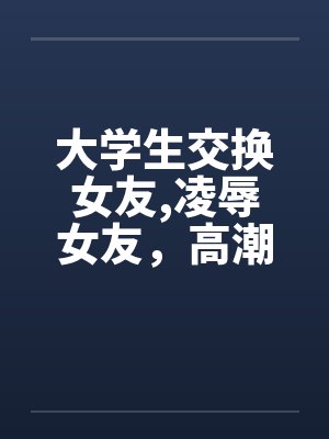 大学生交换女友,凌辱女友，高潮迭起完笔趣阁无弹窗封面