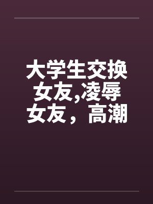 大学生交换女友,凌辱女友，高潮迭起完by佚名笔趣阁无弹窗封面