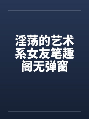 淫荡的艺术系女友笔趣阁无弹窗封面