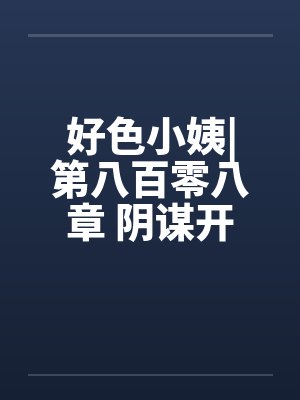 好色小姨|第八百零八章 阴谋开始笔趣阁无弹窗封面