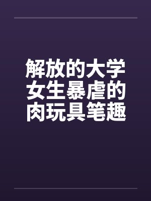 解放的大学女生暴虐的肉玩具笔趣阁无弹窗封面