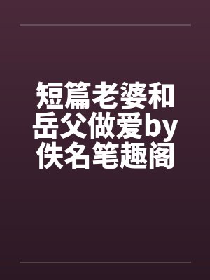 短篇老婆和岳父做爱by佚名笔趣阁无弹窗封面