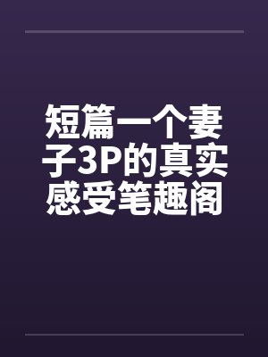 短篇一个妻子3P的真实感受笔趣阁无弹窗封面