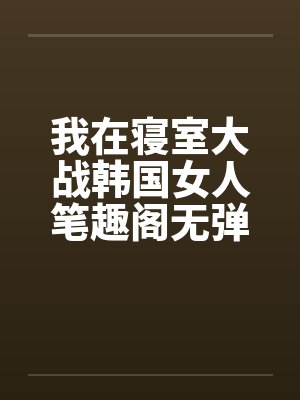 我在寝室大战韩国女人笔趣阁无弹窗封面