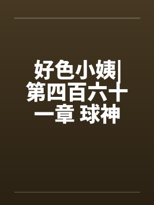 好色小姨|第四百六十一章 球神风采笔趣阁无弹窗封面