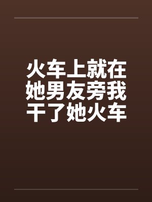 火车上就在她男友旁我干了她火车里的一次激情封面