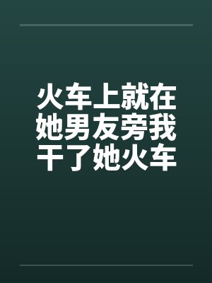 火车上就在她男友旁我干了她火车里的一次激情by佚名封面