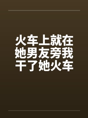 火车上就在她男友旁我干了她火车里的一次激情笔趣阁无弹窗封面