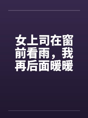 女上司在窗前看雨，我再后面暖暖她身体笔趣阁无弹窗封面