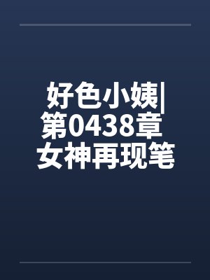 好色小姨|第0438章 女神再现笔趣阁无弹窗封面