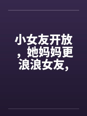 小女友开放，她妈妈更浪浪女友,浪丈母娘笔趣阁无弹窗封面