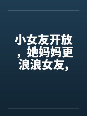 小女友开放，她妈妈更浪浪女友,浪丈母娘by佚名笔趣阁无弹窗封面