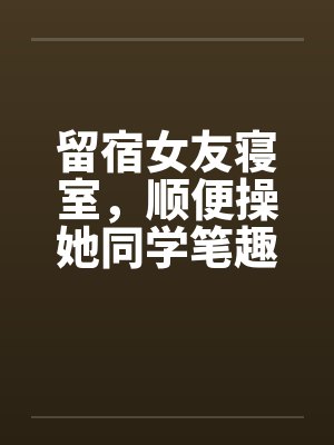 留宿女友寝室，顺便操她同学笔趣阁无弹窗封面