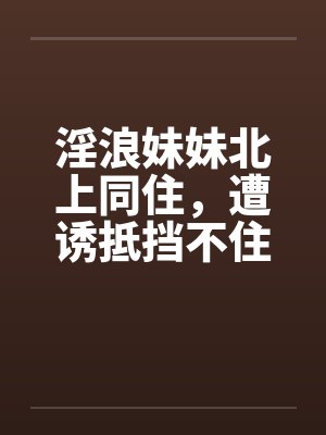 淫浪妹妹北上同住，遭诱抵挡不住by佚名封面