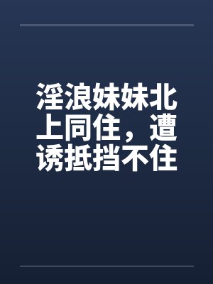 淫浪妹妹北上同住，遭诱抵挡不住by佚名笔趣阁无弹窗封面