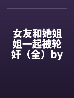 女友和她姐姐一起被轮奸（全）by佚名笔趣阁无弹窗封面