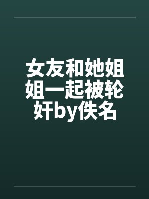 女友和她姐姐一起被轮奸by佚名封面