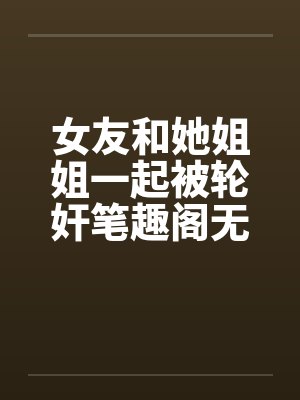 女友和她姐姐一起被轮奸笔趣阁无弹窗封面