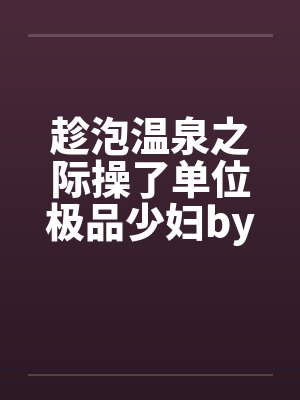 趁泡温泉之际操了单位极品少妇by佚名封面
