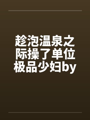 趁泡温泉之际操了单位极品少妇by佚名笔趣阁无弹窗封面