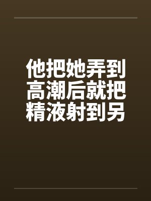 他把她弄到高潮后就把精液射到另一个女人的小嫩穴里封面
