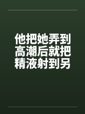 他把她弄到高潮后就把精液射到另一个女人的小嫩穴里by佚名封面