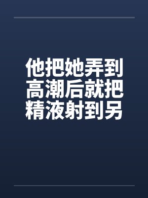 他把她弄到高潮后就把精液射到另一个女人的小嫩穴里笔趣阁无弹窗封面