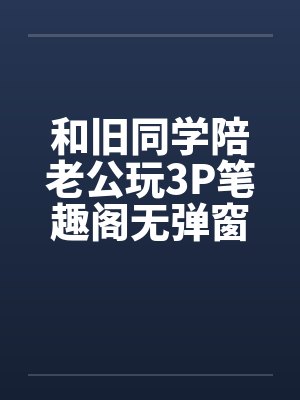 和旧同学陪老公玩3P笔趣阁无弹窗封面