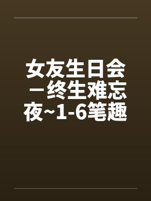 女友生日会－终生难忘夜~1-6笔趣阁无弹窗封面