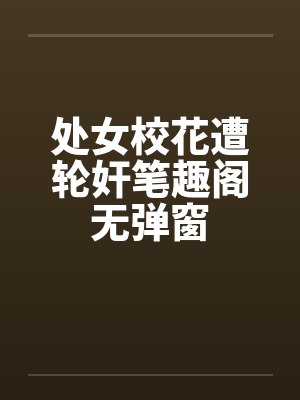 处女校花遭轮奸笔趣阁无弹窗封面
