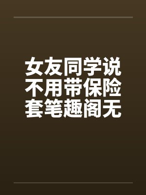 女友同学说不用带保险套笔趣阁无弹窗封面