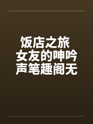 饭店之旅 女友的呻吟声笔趣阁无弹窗封面