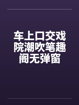 车上口交戏院潮吹笔趣阁无弹窗封面