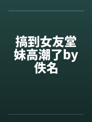 搞到女友堂妹高潮了by佚名封面