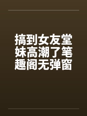 搞到女友堂妹高潮了笔趣阁无弹窗封面