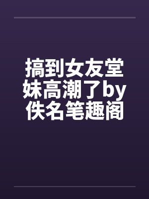 搞到女友堂妹高潮了by佚名笔趣阁无弹窗封面