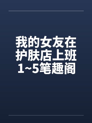 我的女友在护肤店上班1~5笔趣阁无弹窗封面