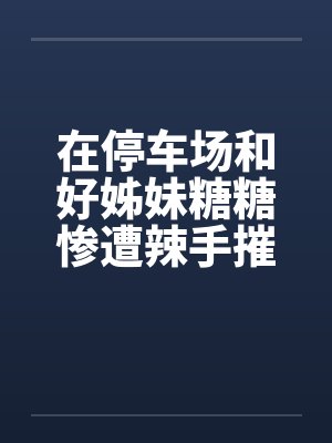 在停车场和好姊妹糖糖惨遭辣手摧花封面