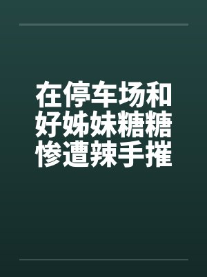 在停车场和好姊妹糖糖惨遭辣手摧花by佚名封面