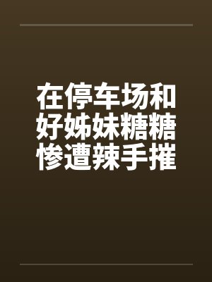 在停车场和好姊妹糖糖惨遭辣手摧花笔趣阁无弹窗封面