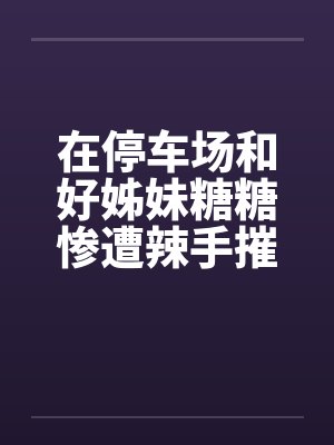 在停车场和好姊妹糖糖惨遭辣手摧花by佚名笔趣阁无弹窗封面