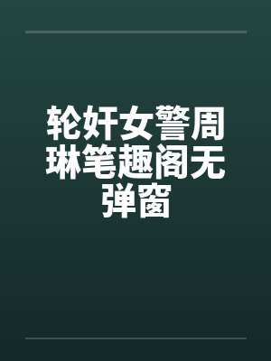 轮奸女警周琳笔趣阁无弹窗封面