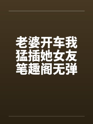 老婆开车我猛插她女友笔趣阁无弹窗封面